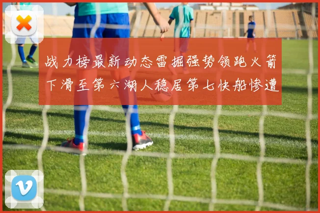 战力榜最新动态雷掘强势领跑火箭下滑至第六湖人稳居第七快船惨遭重创跌至二十七位