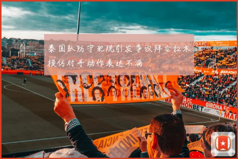 泰国队防守犯规引发争议拜合拉木模仿对手动作表达不满