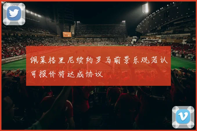 佩莱格里尼续约罗马前景乐观若认可报价将达成协议