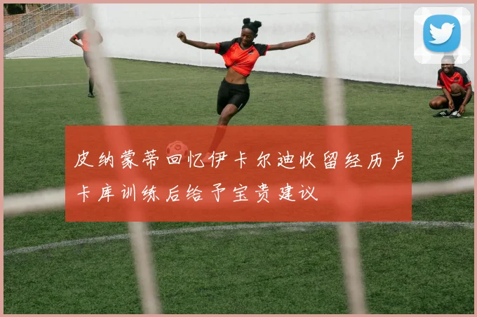 皮纳蒙蒂回忆伊卡尔迪收留经历卢卡库训练后给予宝贵建议