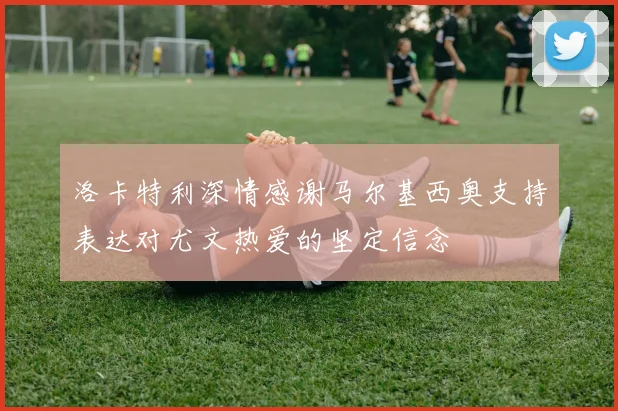 洛卡特利深情感谢马尔基西奥支持表达对尤文热爱的坚定信念