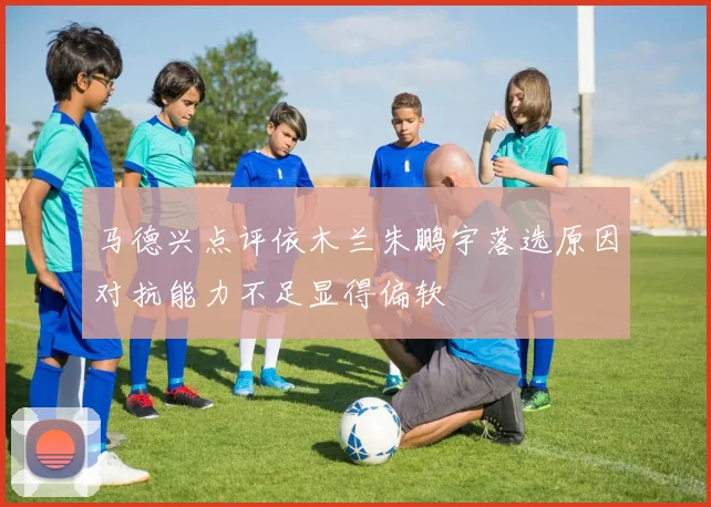 马德兴点评依木兰朱鹏宇落选原因对抗能力不足显得偏软