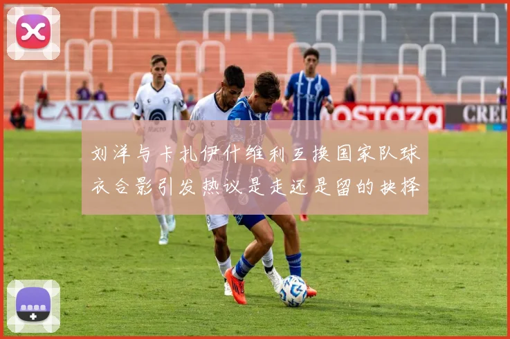 刘洋与卡扎伊什维利互换国家队球衣合影引发热议是走还是留的抉择时刻