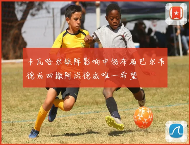 卡瓦哈尔缺阵影响中场布局巴尔韦德或回撤阿诺德成唯一希望