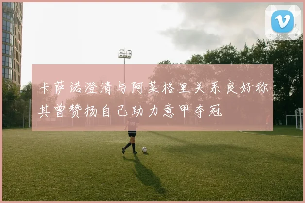 卡萨诺澄清与阿莱格里关系良好称其曾赞扬自己助力意甲夺冠