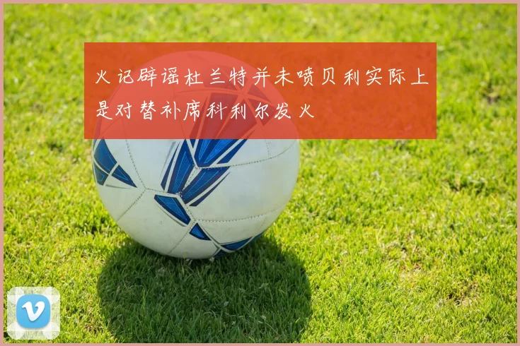 火记辟谣杜兰特并未喷贝利实际上是对替补席科利尔发火