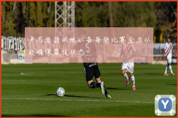 卢尼坚持训练以备每场比赛全力以赴确保最佳状态
