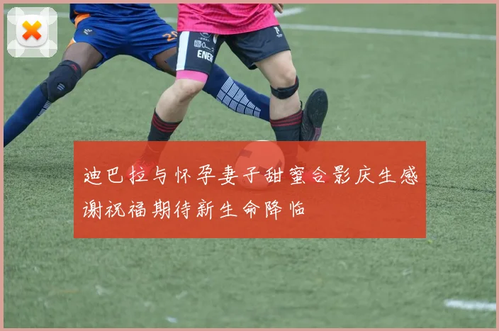 迪巴拉与怀孕妻子甜蜜合影庆生感谢祝福期待新生命降临