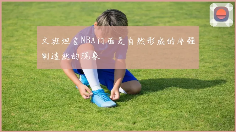 文班坦言NBA门面是自然形成的非强制造就的现象