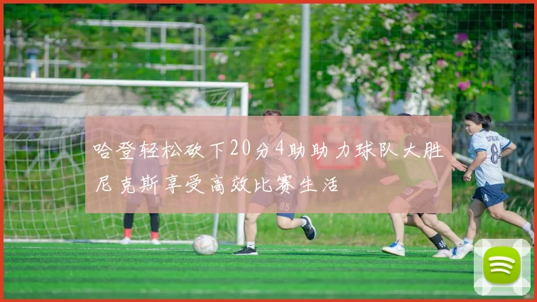 哈登轻松砍下20分4助助力球队大胜尼克斯享受高效比赛生活