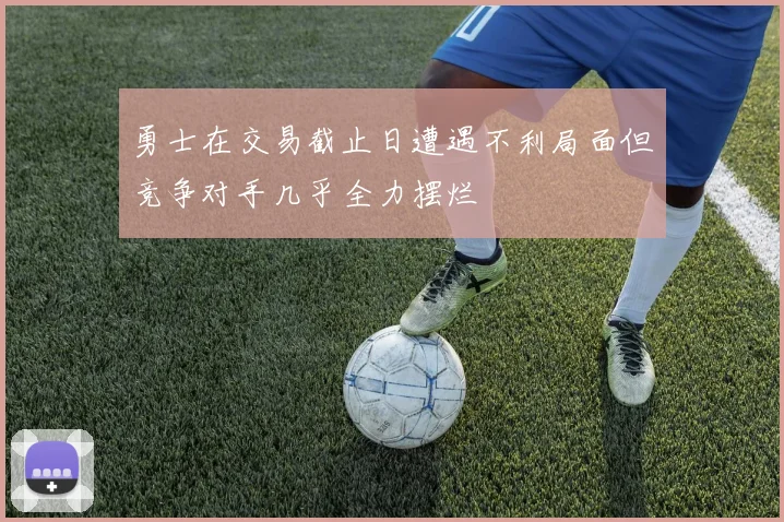 勇士在交易截止日遭遇不利局面但竞争对手几乎全力摆烂