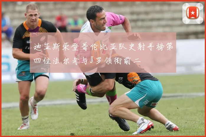 迪亚斯荣登哥伦比亚队史射手榜第四位法尔考与J罗领衔前二
