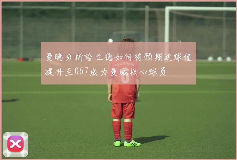 曼晚分析哈兰德如何将预期进球值提升至067成为曼城核心球员