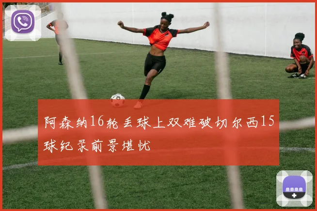 阿森纳16轮丢球上双难破切尔西15球纪录前景堪忧