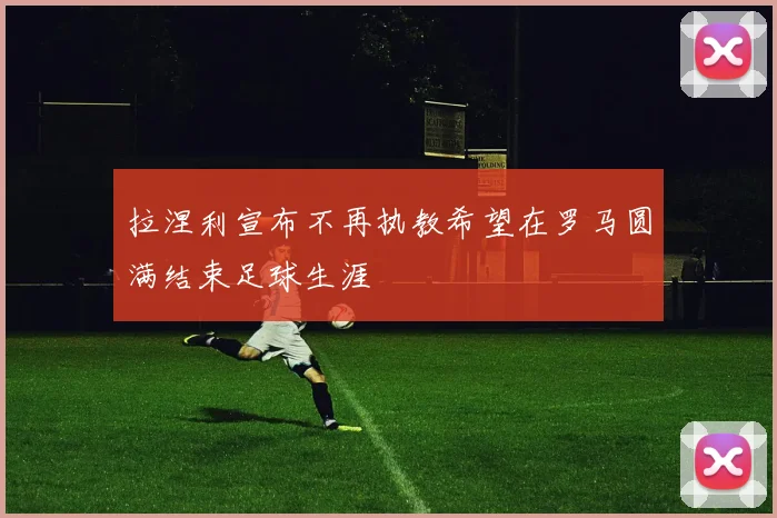 拉涅利宣布不再执教希望在罗马圆满结束足球生涯