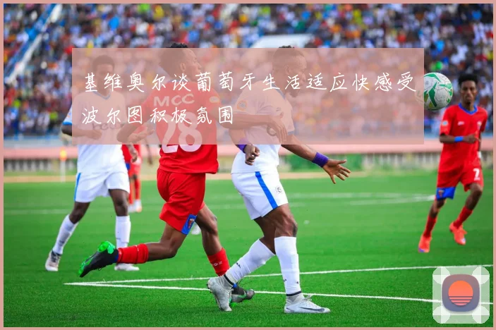 基维奥尔谈葡萄牙生活适应快感受波尔图积极氛围