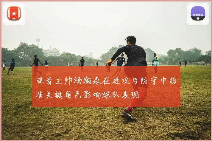 混音主帅杨瀚森在进攻与防守中扮演关键角色影响球队表现