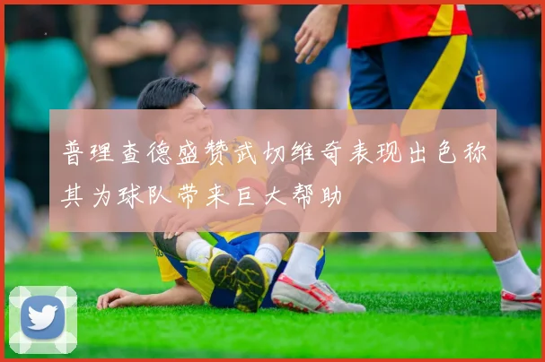 普理查德盛赞武切维奇表现出色称其为球队带来巨大帮助