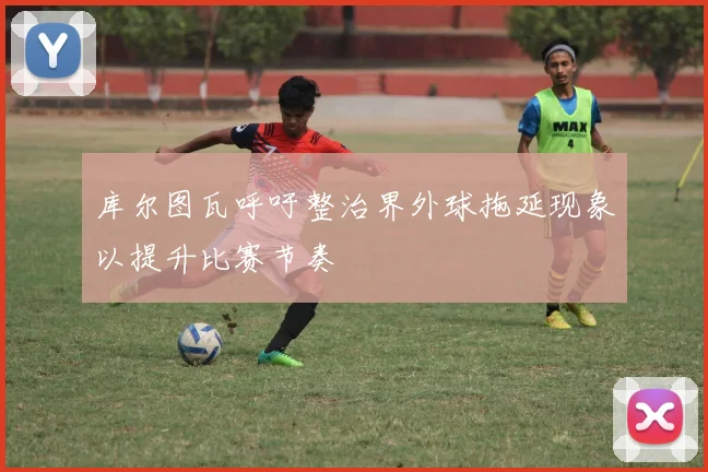 库尔图瓦呼吁整治界外球拖延现象以提升比赛节奏